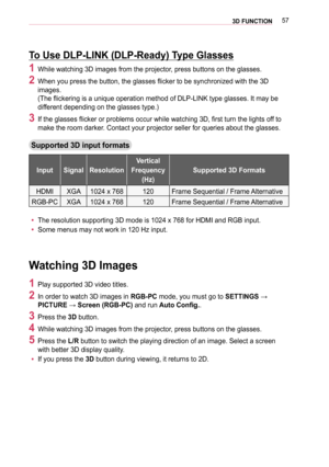 Page 57573D FUNCTION
To Use DLP-LINK (DLP-Ready) Type Glasses
1 While watching 3D images from the projector, press buttons on the glasses.
2   When you press the button, the glasses flicker to be synchronized with the 3D 
images.  
(The flickering is a unique operation method of DLP-LINK type glasses. It may be 
different depending on the glasses type.)
 3 If the glasses flicker or problems occur while watching 3D, first turn the lights off to 
make the room darker. Contact your projector seller for queries...