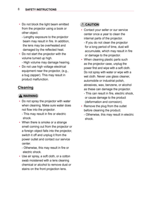 Page 88SAFETY INSTRUCTIONS 
 yDo not block the light beam emitted 
from the projector using a book or 
other object. 
-  Lengthy exposure to the projector 
beam may result in fire. In addition, 
the lens may be overheated and 
damaged by the reflected heat. 
 yDo not start the projector with the 
volume turned up high. 
- High volume may damage hearing.
 yDo not use high voltage electrical 
equipment near the projector, (e.g., 
a bug zapper). This may result in 
product malfunction.
Cleaning
 WARNING
 yDo not...