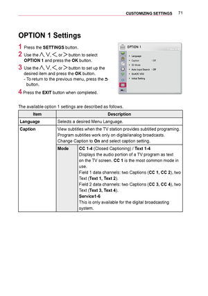 Page 7171CUSTOMIZING SETTINGS 
OPTION 1 Settings
1 Press the SETTINGS button.
2 Use the , , , or  button to select 
OPTION 1 and press the OK button.
3 Use the , , , or  button to set up the 
desired item and press the OK button. 
-   
To return to the previous menu, press the  
button.
4 Press the EXIT button when completed.
The available option 1 settings are described as follows.
ItemDescription
LanguageSelects a desired Menu Language.
CaptionView subtitles when the TV station provides subtitled programing....