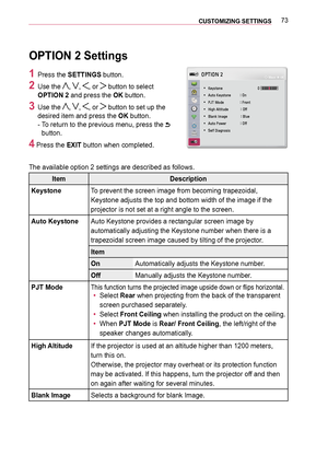 Page 7373CUSTOMIZING SETTINGS 
OPTION 2 Settings
1 Press the SETTINGS button.
2 Use the , , , or  button to select 
OPTION 2 and press the OK button.
3 Use the , , , or  button to set up the 
desired item and press the OK button. 
-   
To return to the previous menu, press the  
button.
4 Press the EXIT button when completed.
The available option 2 settings are described as follows.
ItemDescription
KeystoneTo prevent the screen image from becoming trapezoidal, 
Keystone adjusts the top and bottom width of the...