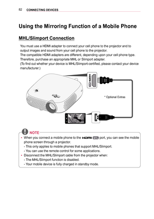 Page 8282CONNECTING DEVICES 
Using the Mirroring Function of a Mobile Phone
MHL/Slimport Connection
You must use a HDMI adapter to connect your cell phone to the projector a\
nd to 
output images and sound from your cell phone to the projector.
The compatible HDMI adapters are different, depending upon your cell phone type. 
Therefore, purchase an appropriate MHL or Slimport adapter.
(To find out whether your device is MHL/Slimport-certified, please contact your device 
manufacturer.)
*  Optional Extras
 NOTE...