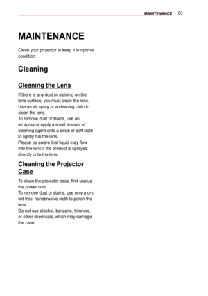 Page 8383MAINTENANCE
MAINTENANCE
Clean your projector to keep it in optimal 
condition.
Cleaning
Cleaning the Lens
If there is any dust or staining on the 
lens surface, you must clean the lens.
Use an air spray or a cleaning cloth to 
clean the lens. 
To remove dust or stains, use an 
air spray or apply a small amount of 
cleaning agent onto a swab or soft cloth 
to lightly rub the lens.
Please be aware that liquid may flow 
into the lens if the product is sprayed 
directly onto the lens.
Cleaning the...