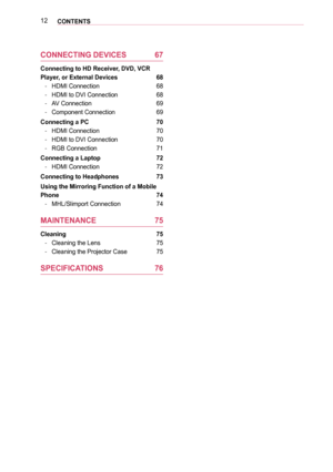 Page 1212CONTENTS
CONNECTING DEVICES 67
Connecting to HD Receiver, DVD, VCR 
Player, or External Devices  68
 -HDMI Connection 68
 -HDMI to DVI Connection 68
 -AV Connection 69
 -Component Connection 69
Connecting a PC  70
 -HDMI Connection 70
 -HDMI to DVI Connection 70
 -RGB Connection 71
Connecting a Laptop  72
 -HDMI Connection 72
Connecting to Headphones  73
Using the Mirroring Function of a Mobile 
Phone 74
 -MHL/Slimport Connection 74
MAINTENANCE 75
Cleaning  75
 -Cleaning the Lens 75
 -Cleaning the...