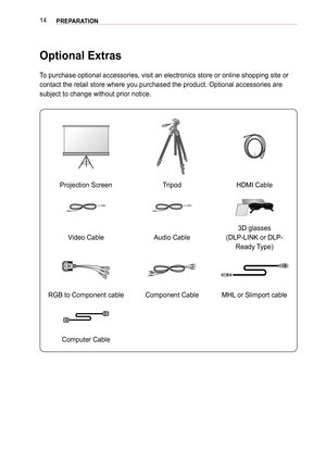 Page 1414PREPARATION
Optional Extras
To purchase optional accessories, visit an electronics store or online sh\
opping site or 
contact the retail store where you purchased the product. Optional acces\
sories are 
subject to change without prior notice. 
Projection ScreenTripodHDMI Cable
Video CableAudio Cable
3D glasses
(DLP-LINK or DLP-
Ready Type)
RGB to Component cableComponent CableMHL or Slimport cable
Computer Cable  