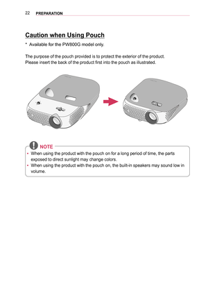 Page 2222PREPARATION
Caution when Using Pouch
*  Available for the PW800G model only.
The purpose of the pouch provided is to protect the exterior of the prod\
uct.
Please insert the back of the product first into the pouch as illustrated.
 NOTE
 yWhen using the product with the pouch on for a long period of time, the \
parts 
exposed to direct sunlight may change colors.
 yWhen using the product with the pouch on, the built-in speakers may soun\
d low in 
volume.  