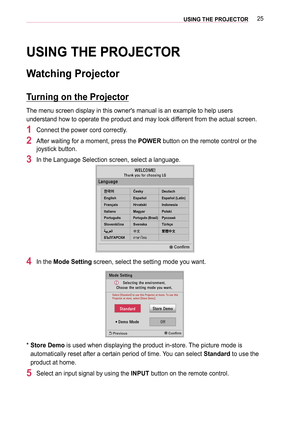 Page 2525USING THE PROJECTOR
USING THE PROJECTOR
Watching Projector
Turning on the Projector
The menu screen display in this owner's manual is an example to help use\
rs 
understand how to operate the product and may look different from the actual screen.
1 Connect the power cord correctly.
2 After waiting for a moment, press the POWER button on the remote control or the 
joystick button.
3 In the Language Selection screen, select a language....