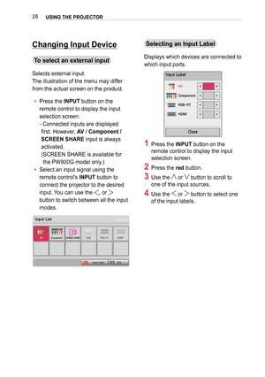 Page 2828USING THE PROJECTOR
Changing Input Device
To select an external input
Selects external input.
The illustration of the menu may differ 
from the actual screen on the product.
 yPress the INPUT button on the 
remote control to display the input 
selection screen. 
-  Connected inputs are displayed 
first. However, AV / Component / 
SCREEN SHARE input is always 
activated. 
( SCREEN SHARE is available for 
the PW800G model only.)
 ySelect an input signal using the 
remote control's INPUT button to...