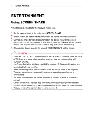 Page 3030ENTERTAINMENT
ENTERTAINMENT
Using SCREEN SHARE
* This feature is available for the PW800G model only.
1 Set the external input of the projector to SCREEN SHARE.
2 Enable related SCREEN SHARE function on the device you wish to connect. \
3 Connect the Projector from the search list on the device you wish to con\
nect. 
(When you connect the projector to your laptop, input the PIN code show\
n on your 
display. The request for a PIN will be shown only at the initial connection.)
4 If the desired device...