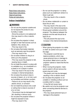 Page 44SAFETY INSTRUCTIONS 
Read these instructions.
Keep these instructions.
Heed all warnings.
Follow all instructions.
Indoor Installation
 WARNING
 yDo not use the projector outside and 
do not expose the product to any 
humidity or water.  
-  Since the product is not waterproof, 
this may result in a fire or electric 
shock.
 yDo not place the projector in direct 
sunlight or near heat sources such as 
radiators, fires, stoves, etc. 
- This may result in fire.
 yDo not place flammable materials 
such as...