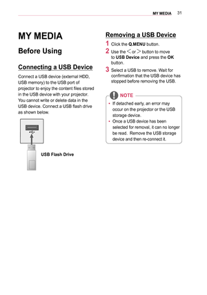 Page 3131MY MEDIA 
MY MEDIA
Before Using
Connecting a USB Device
Connect a USB device (external HDD, 
USB memory) to the USB port of 
projector to enjoy the content files stored 
in the USB device with your projector. 
You cannot write or delete data in the 
USB device. Connect a USB flash drive 
as shown below.
USB Flash Drive
Removing a USB Device
1 Click the Q.MENU button. 
2 Use the  or  button to move 
to USB Device and press the OK 
button.
3 Select a USB to remove. Wait for 
confirmation that the USB...