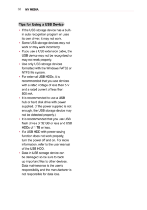 Page 3232MY MEDIA 
Tips for Using a USB Device
 y If the USB storage device has a built-
in auto recognition program or uses 
its own driver, it may not work.
 y Some USB storage devices may not 
work or may work incorrectly.
 y 
If you use a USB extension cable, the 
USB device may not be recognized or 
may not work properly.
 y 
Use only USB storage devices 
formatted with the Windows FAT32 or 
NTFS file system.
 y 
For external USB HDDs, it is 
recommended that you use devices 
with a rated voltage of less...