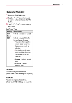 Page 4343MY MEDIA 
Options for Photo List
1 Press the Q.MENU button.
2 Use the  or  button to move to 
a desired option and press the OK 
button. 
3 Use , , , or  button to set up 
each item.
Set Photo View.
SettingDescription
Slide 
Speed
Selects a slideshow speed.
BGMSelects a music folder for 
the background music.
 y You cannot change the 
music folder while the 
background music is 
playing.
 y For background music, 
only the folder from the 
same device can be 
selected.
-  Repeat : Selects repeat 
play....