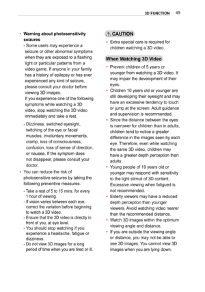 Page 49493D FUNCTION
 yWarning about photosensitivity 
seizures 
-  Some users may experience a 
seizure or other abnormal symptoms 
when they are exposed to a flashing 
light or particular patterns from a 
video game. If anyone in your family 
has a history of epilepsy or has ever  
experienced any kind of seizure, 
please consult your doctor before 
viewing 3D images.  
If you experience one of the following 
symptoms while watching a 3D 
video, stop watching the 3D video 
immediately and take a rest.
-...