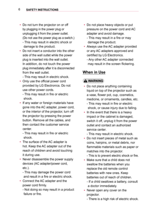 Page 66SAFETY INSTRUCTIONS 
 yDo not turn the projector on or off 
by plugging in the power plug or 
unplugging it from the power outlet.  
(Do not use the power plug as a switch.) 
-  This may result in electric shock or 
damage to the product.
 yDo not insert a conductor into the other 
side of the wall outlet while the power 
plug is inserted into the wall outlet.  
In addition, do not touch the power 
plug immediately after it is disconnected 
from the wall outlet. 
- This may result in electric shock....