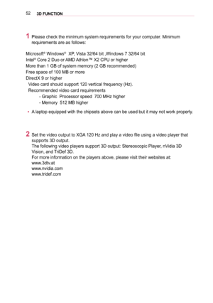 Page 52523D FUNCTION
1 Please check the minimum system requirements for your computer. Minimum 
requirements are as follows: 
Microsoft® Windows®  XP, Vista 32/64 bit ,Windows 7 32/64 bit 
Intel® Core 2 Duo or AMD Athlon™ X2 CPU or higher
More than 1 GB of system memory (2 GB recommended)
Free space of 100 MB or more
DirectX 9 or higher
  Video card should support 120 vertical frequency (Hz).
  Recommended video card requirements
           - Graphic  Processor speed  700 MHz higher
           - Memory  512 MB...