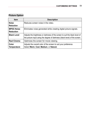 Page 5959CUSTOMIZING SETTINGS 
Picture Option
ItemDescription
Noise  
Reduction
Reduces screen noise in the video.
MPEG Noise 
Reduction
Eliminates noise generated while creating digital picture signals.
Black LevelAdjusts the brightness or darkness of the screen to suit the black level\
 of 
the picture input using the degree of darkness (black level) of the sc\
reen.
Real CinemaOptimizes the screen for movie viewing.
Color  
Temperature
Adjusts the overall color of the screen to suit your preference.
Select...