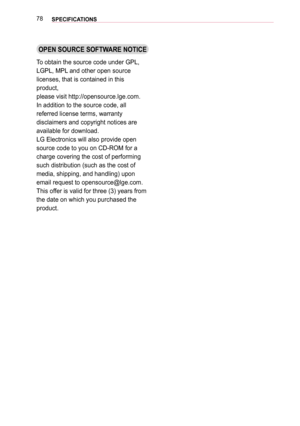 Page 7878SPECIFICATIONS 
OPEN SOURCE SOFTWARE NOTICE
To obtain the source code under GPL, 
LGPL, MPL and other open source  
licenses, that is contained in this 
product,
please visit http://opensource.lge.com.
In addition to the source code, all 
referred license terms, warranty 
disclaimers and copyright notices are 
available for download.
LG Electronics will also provide open 
source code to you on CD-ROM for a 
charge covering the cost of performing 
such distribution (such as the cost of 
media, shipping,...