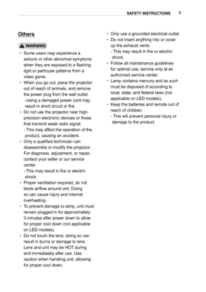 Page 99SAFETY INSTRUCTIONS 
Others
 WARNING
 ySome users may experience a 
seizure or other abnormal symptoms 
when they are exposed to a flashing 
light or particular patterns from a 
video game.
 yWhen you go out, place the projector 
out of reach of animals, and remove 
the power plug from the wall outlet. 
-  Using a damaged power cord may 
result in short circuit or fire.
 yDo not use the projector near high-
precision electronic devices or those 
that transmit weak radio signal. 
-  
This may affect the...