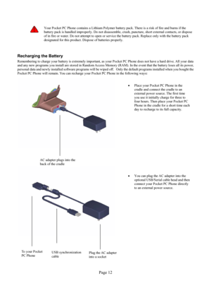 Page 12Page 12 
 Your Pocket PC Phone contains a Lithium Polymer battery pack. There is a risk of fire and burns if the 
battery pack is handled improperly. Do not disassemble, crush, puncture, short external contacts, or dispose 
of in fire or water. Do not attempt to open or service the battery pack. Replace only with the battery pack 
designated for this product. Dispose of batteries properly. 
 
Recharging the Battery 
Remembering to charge your battery is extremely important, as your Pocket PC Phone does...