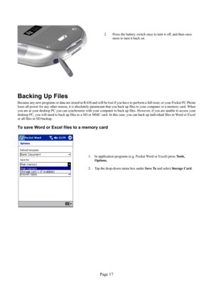 Page 17Page 17 
  
2.  Press the battery switch once to turn it off, and then once 
more to turn it back on. 
Backing Up Files 
Because any new programs or data are stored in RAM and will be lost if you have to perform a full reset, or your Pocket PC Phone 
loses all power for any other reason, it is absolutely paramount that you back up files to your computer or a memory card. When 
you are at your desktop PC you can synchronize with your computer to back up files. However, if you are unable to access your...