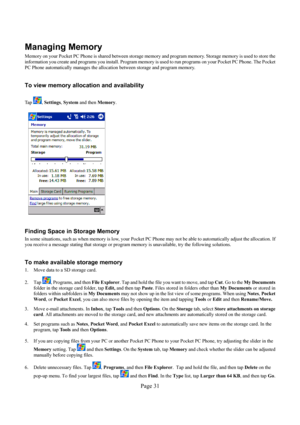 Page 31Page 31 
Managing Memory 
Memory on your Pocket PC Phone is shared between storage memory and program memory. Storage memory is used to store the 
information you create and programs you install. Program memory is used to run programs on your Pocket PC Phone. The Pocket 
PC Phone automatically manages the allocation between storage and program memory.  
 
To view memory allocation and availability 
 
Ta p  , Settings, System and then Memory. 
 
 
 
 
 
 
 
 
 
 
 
 
 
 
 
 
 
Finding Space in Storage...