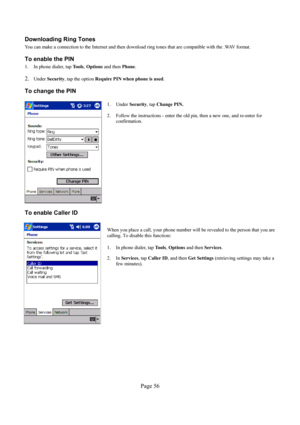 Page 56Page 56  Downloading Ring Tones 
You can make a connection to the Internet and then download ring tones that are compatible with the .WAV format. 
To enable the PIN 
1.  In phone dialer, tap Tools, Options and then Phone.  
 
2. Under Security, tap the option Require PIN when phone is used. 
To change the PIN 
 
  
1. Under Security, tap Change PIN. 
 
2.  Follow the instructions - enter the old pin, then a new one, and re-enter for 
confirmation.  
To enable Caller ID 
  
When you place a call, your...