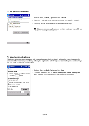 Page 60Page 60  To set preferred networks 
 
 
1.  In phone dialer, tap To o l s, Options and then Network. 
2. Select Set Preferred Networks (retrieving settings may take a few minutes). 
 
3.  Select any network and re-prioritize the order for network usage. 
 
 
 If there are many mobile phone service providers available to you, enable this 
function to select a lower fee network. 
 
 
 
To select automatic pickup 
This feature, which instructs your phone to pick up the call automatically, is particularly...