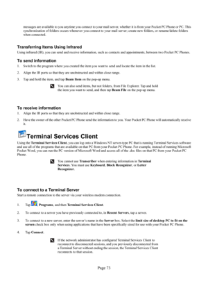 Page 73Page 73 
messages are available to you anytime you connect to your mail server, whether it is from your Pocket PC Phone or PC. This 
synchronization of folders occurs whenever you connect to your mail server; create new folders, or rename/delete folders 
when connected.  
 
Transferring Items Using Infrared 
Using infrared (IR), you can send and receive information, such as contacts and appointments, between two Pocket PC Phones. 
To send information 
1.  Switch to the program where you created the item...