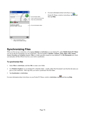 Page 76Page 76 
  
• 
For more information about ActiveSync on your 
Pocket PC Phone, switch to ActiveSync, tap 
 and 
then tap Help. 
 
Synchronizing Files 
When you first set up a connection, or by tapping Options in ActiveSync on your desktop PC, under Mobile Pocket PC Phone 
you can see the list of programs you can synchronize.  This list includes: Calendar, Contacts, Ta s k s, Inbox, Files, Pocket 
Access, Favorites and Av a n t G o channels. Files is a folder specially-created on your desktop PC in My...