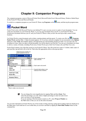 Page 84Page 84 
Chapter 9: Companion Programs 
 
The companion programs consist of Microsoft Pocket Word, Microsoft Pocket Excel, Microsoft Money, Windows Media Player 
for the Pocket PC Phone and Microsoft Reader.  
To switch to a companion program on your Pocket PC Phone, tap Programs on the 
 menu, and then tap the program name. 
 Pocket Word 
Pocket Word works with Microsoft Word on your desktop PC to give you easy access to copies of your documents. You can 
create new documents on your Pocket PC Phone, or...
