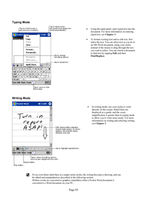 Page 85Page 85  Typing Mode 
  
• 
Using the input panel, enter typed text into the 
document. For more information on entering 
typed text, see Chapter 3. 
• 
To format existing text and to edit text, first 
select the text. You can select text as you do in 
an MS-Word document, using your stylus 
instead of the mouse to drag through the text 
you want to select. You can search a document 
to find text by tapping 
Edit and then 
Find/Replace. 
 
Writing Mode 
  
• 
In writing mode, use your stylus to write...