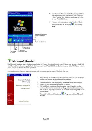 Page 88Page 88 
  
• 
Use Microsoft Windows Media Player on your PC to 
copy digital audio and video files to your Pocket PC 
Phone. You can play Windows Media and MP3 files 
on your Pocket PC Phone. 
• 
For more information about using Windows Media 
Player for Pocket PC Phone, tap 
, and then tap 
Help. 
 
 Microsoft Reader 
Use Microsoft Reader to read e-Books on your Pocket PC Phone.  Download books to your PC from your favorite e-Book Web 
site. Then use ActiveSync to copy the book files to your activated...