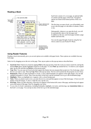 Page 90Page 90  Reading a Book 
  
Each book consists of a cover page, an optional table 
of contents and the pages of the book. Navigation 
options are listed in the bottom portion of the cover 
page.  
 
The first time you open a book, you will probably want 
to go to the first page or to the table of contents, if there 
is one.  
 
Subsequently, whenever you open the book, you will 
be automatically taken to the last page read. 
In addition to the text, each book page includes a page 
number and book title....