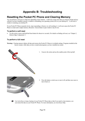 Page 94Page 94 
Appendix B: Troubleshooting 
Resetting the Pocket PC Phone and Clearing Memory  
You can perform a soft reset or a full reset, depending on the situation.   A full reset, in the sense that you will lose all data and any 
software you have installed yourself, is similar to reinstalling your operating system (OS) on your desktop PC.  A soft reset is 
similar to restarting your desktop PC. 
 
If your Pocket PC Phone responds slowly, stops responding or freezes, try soft resetting it. A soft reset...