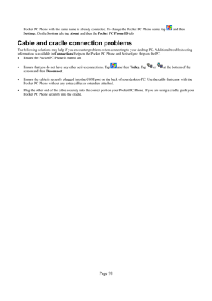 Page 98Page 98 
Pocket PC Phone with the same name is already connected. To change the Pocket PC Phone name, tap  and then 
Settings. On the System tab, tap About and then the Pocket PC Phone ID tab. 
Cable and cradle connection problems 
The following solutions may help if you encounter problems when connecting to your desktop PC. Additional troubleshooting 
information is available in Connections Help on the Pocket PC Phone and ActiveSync Help on the PC. 
• Ensure the Pocket PC Phone is turned on. 
• Ensure...