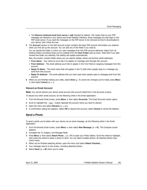 Page 101Email Messaging
April 15, 2003 T-Mobile Sidekick Owner’s Manual  101
•The Remove retrieved email from server is not checked by default. This means that as your POP 
messages are fetched to your device and Email Desktop Interface, those messages are also kept on the 
POP email server. If you want the messages on the POP server to be removed as they’re downloaded to 
your device, then check this box.
5The Account section on the Edit Account screen contains the basic POP account information you entered...