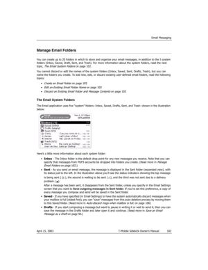 Page 102Email Messaging
April 15, 2003 T-Mobile Sidekick Owner’s Manual  102
Manage Email Folders
You can create up to 20 folders in which to store and organize your email messages, in addition to the 5 system 
folders (Inbox, Saved, Draft, Sent, and Trash). For more information about the system folders, read the next 
topic, 
The Email System Folders on page 102.
You cannot discard or edit the names of the system folders (Inbox, Saved, Sent, Drafts, Trash), but you can 
name the folders you create. To add new,...