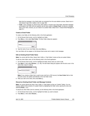 Page 103Email Messaging
April 15, 2003 T-Mobile Sidekick Owner’s Manual  103
Note that the messages in the Drafts folder are protected from the auto-deletion process. (Read more in 
Auto-discard msgs when mailbox is full. on page 106)
•Trash - Every message you discard from other folders is moved to the Trash folder. Discarded messages 
accumulate in the Trash until you explicitly use the menu option to Empty Trash. As long as a message 
stays in the Trash, however, you can restore it to another folder. (Read...