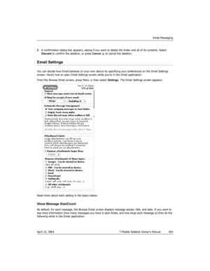 Page 104Email Messaging
April 15, 2003 T-Mobile Sidekick Owner’s Manual  104
3A confirmation dialog box appears, asking if you want to delete the folder and all of its contents. Select 
Discard to confirm the deletion, or press Cancel   to cancel the deletion.
Email Settings
You can decide how Email behaves on your own device by specifying your preferences on the Email Settings 
screen. Here’s how to open Email Settings screen while you’re in the Email application:
From the Browse Email screen, press Menu   then...