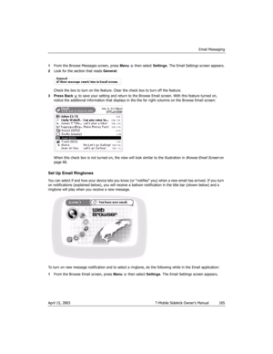 Page 105Email Messaging
April 15, 2003 T-Mobile Sidekick Owner’s Manual  105
1From the Browse Messages screen, press Menu   then select Settings. The Email Settings screen appears.
2Look for the section that reads General:
Check the box to turn on the feature. Clear the check box to turn off the feature.
3 Press Back   to save your setting and return to the Browse Email screen. With this feature turned on, 
notice the additional information that displays in the the far right columns on the Browse Email screen:...