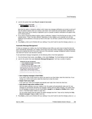 Page 106Email Messaging
April 15, 2003 T-Mobile Sidekick Owner’s Manual  106
2Look for the section that reads Ring for receipt of new email.
Note that this option is checked by default, which means new message notifications are turned on and you’ll 
hear the default ringtone when you receive a new email. You’ll receive this and the balloon notification no 
matter what screen you’re viewing or application you’re in (except no balloon notifications will appear while 
you’re playing games).
3If you want to change...