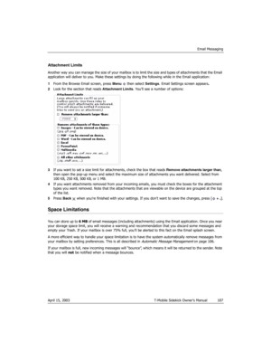 Page 107Email Messaging
April 15, 2003 T-Mobile Sidekick Owner’s Manual  107
Attachment Limits
Another way you can manage the size of your mailbox is to limit the size and types of attachments that the Email 
application will deliver to you. Make these settings by doing the following while in the Email application:
1From the Browse Email screen, press Menu   then select Settings. Email Settings screen appears.
2Look for the section that reads Attachment Limits. You’ll see a number of options:
3If you want to set...