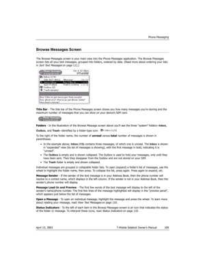 Page 109Phone Messaging
April 15, 2003 T-Mobile Sidekick Owner’s Manual  109
Browse Messages Screen
The Browse Messages screen is your main view into the Phone Messages application. The Browse Messages 
screen lists all your text messages, grouped into folders, ordered by date. (Read more about ordering your lists 
in 
Sort Text Messages on page 111.)
Title Bar - The title bar of the Phone Messages screen shows you how many messages you’re storing and the 
maximum number of messages that you can store on your...