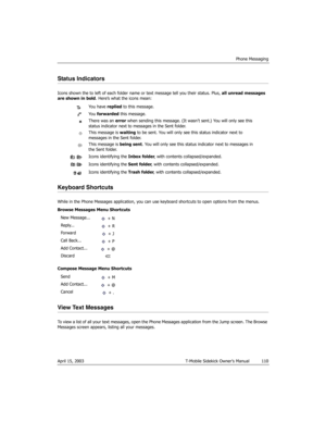 Page 110Phone Messaging
April 15, 2003 T-Mobile Sidekick Owner’s Manual  110
Status Indicators
Icons shown the to left of each folder name or text message tell you their status. Plus, all unread messages 
are shown in bold. Here’s what the icons mean:
Keyboard Shortcuts
While in the Phone Messages application, you can use keyboard shortcuts to open options from the menus.
Browse Messages Menu Shortcuts
Compose Message Menu Shortcuts
View Text Messages
To view a list of all your text messages, open the Phone...