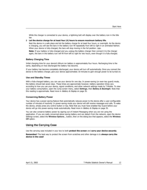 Page 12Start Here
April 15, 2003 T-Mobile Sidekick Owner’s Manual  12
While the charger is connected to your device, a lightning bolt will display over the battery icon in the title 
bar.
2Let the device charge for at least four (4) hours to ensure maximum battery life.
Rest the device in a safe place and let the battery charge for at least four hours, or overnight. As the device 
is charging, you will see the bars in the battery icon fill repeatedly from left to right in an animated fashion. 
When your device...