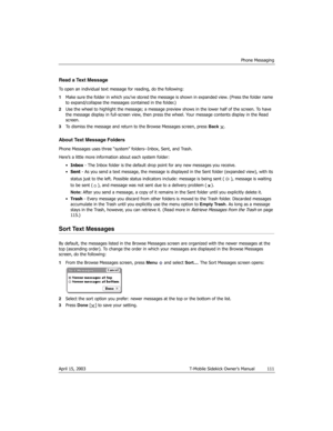Page 111Phone Messaging
April 15, 2003 T-Mobile Sidekick Owner’s Manual  111
Read a Text Message
To open an individual text message for reading, do the following:
1Make sure the folder in which you’ve stored the message is shown in expanded view. (Press the folder name 
to expand/collapse the messages contained in the folder.) 
2Use the wheel to highlight the message; a message preview shows in the lower half of the screen. To have 
the message display in full-screen view, then press the wheel. Your message...