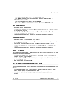 Page 113Phone Messaging
April 15, 2003 T-Mobile Sidekick Owner’s Manual  113
• From the Compose screen, press Menu   then select Send [ + M].
• Press Back  ; a dialog box appears asking you to select Discard or Send. Select Send .
4To  discard your message, either:
• From the Compose screen, press Menu   then select Discard.
• Press Back  ; a dialog box appears asking you to select Discard or Send. Select Discard.
Reply to a Text Message
To reply to a text message, do the following:
1From the Browse Messages...
