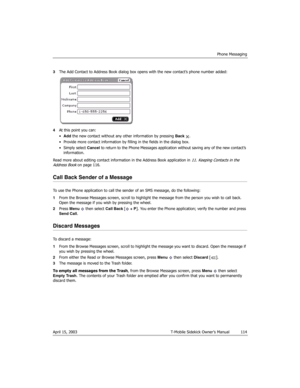 Page 114Phone Messaging
April 15, 2003 T-Mobile Sidekick Owner’s Manual  114
3The Add Contact to Address Book dialog box opens with the new contact’s phone number added:
4At this point you can:
•Add the new contact without any other information by pressing Back .
• Provide more contact information by filling in the fields in the dialog box.
• Simply select Cancel to return to the Phone Messages application without saving any of the new contact’s 
information.
Read more about editing contact information in the...