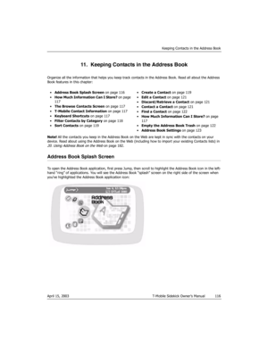 Page 116Keeping Contacts in the Address Book
April 15, 2003 T-Mobile Sidekick Owner’s Manual  116
11.  Keeping Contacts in the Address Book
Organize all the information that helps you keep track contacts in the Address Book. Read all about the Address 
Book features in this chapter:
Note! All the contacts you keep in the Address Book on the Web are kept in sync with the contacts on your 
device. Read about using the Address Book on the Web (including how to import your existing Contacts lists) in 
20. Using...