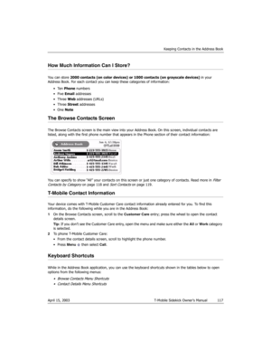 Page 117Keeping Contacts in the Address Book
April 15, 2003 T-Mobile Sidekick Owner’s Manual  117
How Much Information Can I Store?
You can store 2000 contacts (on color devices) or 1000 contacts (on grayscale devices) in your 
Address Book. For each contact you can keep these categories of information:
•Ten Phone numbers
•Five Email addresses
• Three Web addresses (URLs)
• Three Street addresses
•One Note
The Browse Contacts Screen
The Browse Contacts screen is the main view into your Address Book. On this...